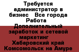 Требуется администратор в бизнес - Все города Работа » Дополнительный заработок и сетевой маркетинг   . Хабаровский край,Комсомольск-на-Амуре г.